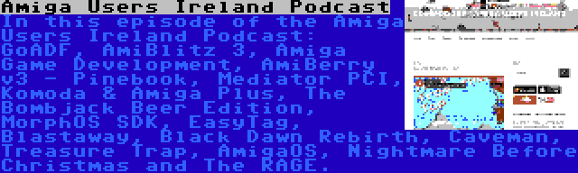 Amiga Users Ireland Podcast | In this episode of the Amiga Users Ireland Podcast: GoADF, AmiBlitz 3, Amiga Game Development, AmiBerry v3 - Pinebook, Mediator PCI, Komoda & Amiga Plus, The Bombjack Beer Edition, MorphOS SDK, EasyTag, Blastaway, Black Dawn Rebirth, Caveman, Treasure Trap, AmigaOS, Nightmare Before Christmas and The RAGE.