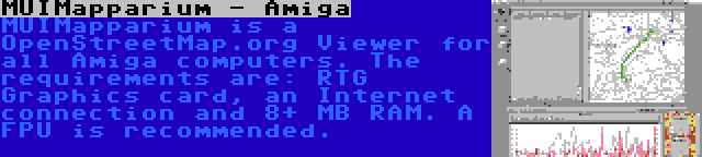 MUIMapparium - Amiga | MUIMapparium is a OpenStreetMap.org Viewer for all Amiga computers. The requirements are: RTG Graphics card, an Internet connection and 8+ MB RAM. A FPU is recommended.