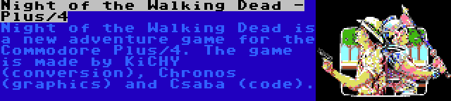 Night of the Walking Dead - Plus/4 | Night of the Walking Dead is a new adventure game for the Commodore Plus/4. The game is made by KiCHY (conversion), Chronos (graphics) and Csaba (code).