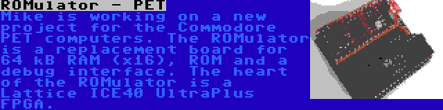 ROMulator - PET | Mike is working on a new project for the Commodore PET computers. The ROMulator is a replacement board for 64 kB RAM (x16), ROM and a debug interface. The heart of the ROMulator is a Lattice ICE40 UltraPlus FPGA.