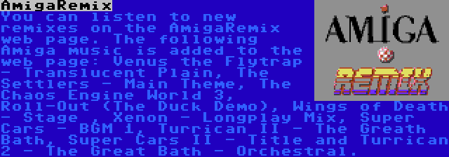 AmigaRemix | You can listen to new remixes on the AmigaRemix web page. The following Amiga music is added to the web page: Venus the Flytrap - Translucent Plain, The Settlers - Main Theme, The Chaos Engine World 3, Roll-Out (The Duck Demo), Wings of Death - Stage , Xenon - Longplay Mix, Super Cars - BGM 1, Turrican II - The Greath Bath, Super Cars II - Title and Turrican 2 - The Great Bath - Orchestral.