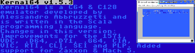 Kernal64 v1.5.3 | Kernal64 is a C64 & C128 emulator developed by Alessandro Abbruzzetti and is written in the Scala programming language. Changes in this version: Improvements for the 1571, VDC, .D64, .D71, .G64, CIA, VIC, RTI, CLI, SEI and PLP. Added support for Zaxxon & Mach 5.