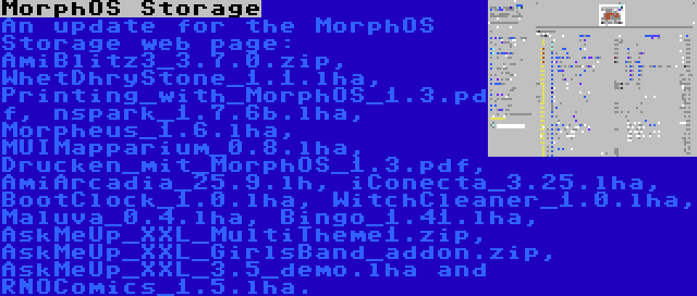 MorphOS Storage | An update for the MorphOS Storage web page: AmiBlitz3_3.7.0.zip, WhetDhryStone_1.1.lha, Printing_with_MorphOS_1.3.pdf, nspark_1.7.6b.lha, Morpheus_1.6.lha, MUIMapparium_0.8.lha, Drucken_mit_MorphOS_1.3.pdf, AmiArcadia_25.9.lh, iConecta_3.25.lha, BootClock_1.0.lha, WitchCleaner_1.0.lha, Maluva_0.4.lha, Bingo_1.41.lha, AskMeUp_XXL_MultiTheme1.zip, AskMeUp_XXL_GirlsBand_addon.zip, AskMeUp_XXL_3.5_demo.lha and RNOComics_1.5.lha.