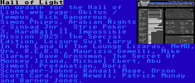 Hall of Light | An update for the Hall of Light web page: Obitus / Tempus, Rick Dangerous, Simon Phipps, Arabian Nights / Sinbad Jnr., Strip Poker 3, HardBall II, Impossible Mission 2025: The Special Edition, Leisure Suit Larry In The Land Of The Lounge Lizards, MeMO, Ork, R.E.R.O., Maurizio Gemelli, Mike Clarke, Dave Grossman, The Secret Of Monkey Island, Michael Ebert, Abu Simbel: Profanation, Boris Schneider-Johne, Randall Mage, Orson Scott Card, Andy Newell, Patrick Mundy and Barney Jones.