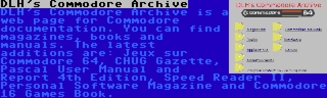 DLH's Commodore Archive | DLH's Commodore Archive is a web page for Commodore documentation. You can find magazines, books and manuals. The latest additions are: Jeux sur Commodore 64, CHUG Gazette, Pascal User Manual and Report 4th Edition, Speed Reader II, Personal Software Magazine and Commodore 16 Games Book.