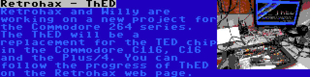 Retrohax - ThED | Retrohax and Willy are working on a new project for the Commodore 264 series. The ThED will be a replacement for the TED chip in the Commodore C116, C16 and the Plus/4. You can follow the progress of ThED on the Retrohax web page.