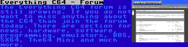 Everything C64 - Forum | The Everything C64 forum is still growing. If you do not want to miss anything about the C64 than join the forum today. There are section for news, hardware, software, programming, emulators, BBS, SX64, The64 Mini and much more.