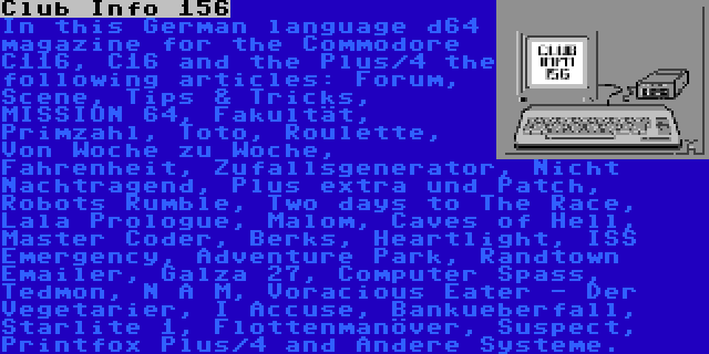 Club Info 156 | In this German language d64 magazine for the Commodore C116, C16 and the Plus/4 the following articles: Forum, Scene, Tips & Tricks, MISSION 64, Fakultät, Primzahl, Toto, Roulette, Von Woche zu Woche, Fahrenheit, Zufallsgenerator, Nicht Nachtragend, Plus extra und Patch, Robots Rumble, Two days to The Race, Lala Prologue, Malom, Caves of Hell, Master Coder, Berks, Heartlight, ISS Emergency, Adventure Park, Randtown Emailer, Galza 27, Computer Spass, Tedmon, N A M, Voracious Eater - Der Vegetarier, I Accuse, Bankueberfall, Starlite 1, Flottenmanöver, Suspect, Printfox Plus/4 and Andere Systeme.