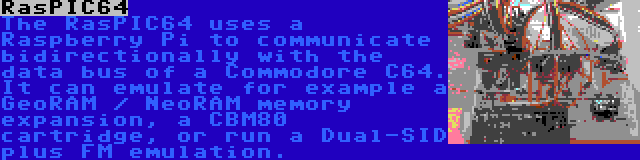 RasPIC64 | The RasPIC64 uses a Raspberry Pi to communicate bidirectionally with the data bus of a Commodore C64. It can emulate for example a GeoRAM / NeoRAM memory expansion, a CBM80 cartridge, or run a Dual-SID plus FM emulation.