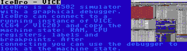 IceBro - VICE | IceBro is a 6502 simulator with a graphical debugger. IceBro can connect to a running instance of VICE (C64 / VIC20) and copy the machine state: RAM, CPU registers, labels and breakpoints. After connecting you can use the debugger to look at the machine state.