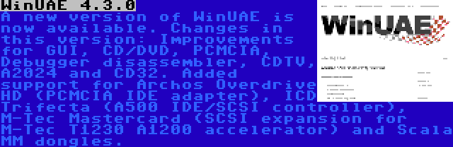 WinUAE 4.3.0 | A new version of WinUAE is now available. Changes in this version: Improvements for GUI, CD/DVD, PCMCIA, Debugger disassembler, CDTV, A2024 and CD32. Added support for Archos Overdrive HD (PCMCIA IDE adapter), ICD Trifecta (A500 IDE/SCSI controller), M-Tec Mastercard (SCSI expansion for M-Tec T1230 A1200 accelerator) and Scala MM dongles.