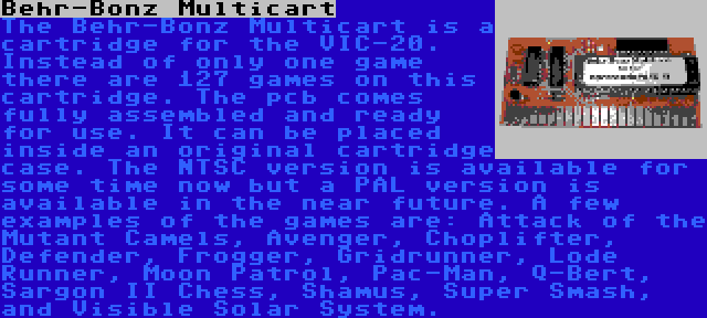 Behr-Bonz Multicart | The Behr-Bonz Multicart is a cartridge for the VIC-20. Instead of only one game there are 127 games on this cartridge. The pcb comes fully assembled and ready for use. It can be placed inside an original cartridge case. The NTSC version is available for some time now but a PAL version is available in the near future. A few examples of the games are: Attack of the Mutant Camels, Avenger, Choplifter, Defender, Frogger, Gridrunner, Lode Runner, Moon Patrol, Pac-Man, Q-Bert, Sargon II Chess, Shamus, Super Smash, and Visible Solar System.