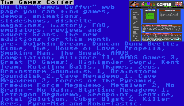 The Games-Coffer | On the Games Coffer web page you can find games, demos, animations, slideshows, diskette magazines, history, FAQ, emulators, reviews and advert Scans. The new additions for this month are: Dolphin Dream, Duncan Dung Beetle, Globe, The, House of Love, Propella, Smoking Man, The Sneak, AMOS Compilation, Alliance II, AMOS Games 3, Great PD Games!, Highlander Sword, Kent Team, Rotating Balls, Thames, Zeus, Brainstorm Sounddisk 1, Brainstorm Sounddisk 2, Cave Megademo 1, Cave Megademo 2, Forces of the Pyramid, Freedom Force Megademo, Metalwar 2, No Brain - No Gain, Starline Megademo 1, Tetragon Megademo, Seenpoint, Sentine, Total Solution, Cyber Blast 2, Killer Bees, Pyro-Mid and Robo-Tastic.