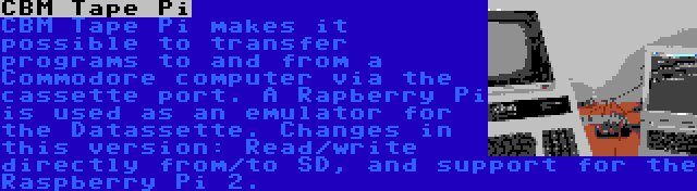 CBM Tape Pi | CBM Tape Pi makes it possible to transfer programs to and from a Commodore computer via the cassette port. A Rapberry Pi is used as an emulator for the Datassette. Changes in this version: Read/write directly from/to SD, and support for the Raspberry Pi 2.