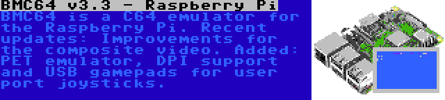 BMC64 v3.3 - Raspberry Pi | BMC64 is a C64 emulator for the Raspberry Pi. Recent updates: Improvements for the composite video. Added: PET emulator, DPI support and USB gamepads for user port joysticks.