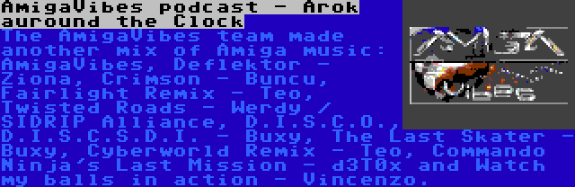 AmigaVibes podcast - Arok auround the Clock | The AmigaVibes team made another mix of Amiga music: AmigaVibes, Deflektor - Ziona, Crimson - Buncu, Fairlight Remix - Teo, Twisted Roads - Werdy / SIDRIP Alliance, D.I.S.C.O., D.I.S.C.S.D.I. - Buxy, The Last Skater - Buxy, Cyberworld Remix - Teo, Commando Ninja's Last Mission - d3T0x and Watch my balls in action - Vincenzo.