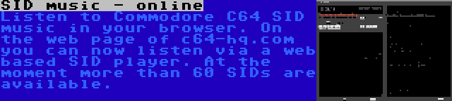 SID music - online | Listen to Commodore C64 SID music in your browser. On the web page of c64-hq.com you can now listen via a web based SID player. At the moment more than 60 SIDs are available.