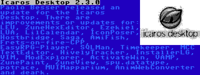 Icaros Desktop 2.3.0 | Paolo Besser released an update for the Icaros Desktop. There are improvements or updates for: LEU, ZuneHexEditor, Ezekiel, LUA, LilCalendar, IconPoser, Hostbridge, Saga, AmiFish, Frets-on-fire-CPP, EasyRPG-Player, SQLMan, Timekeeper, MCC TextEditor, HivelyTracker, InstallerLG, VIM, ModExplorer, ActivateWin, VAMP, ZunePaint, ZuneView, spu.datatype, potrace, MUIMapparium, AnimWebConverter and deark.