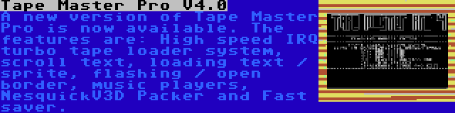 Tape Master Pro V4.0 | A new version of Tape Master Pro is now available. The features are: High speed IRQ turbo tape loader system, scroll text, loading text / sprite, flashing / open border, music players, NesquickV3D Packer and Fast saver.
