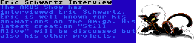 Eric Schwartz Interview | The AROS Show has interviewed Eric Schwartz. Eric is well known for his animations on the Amiga. His latest creation Still Alive will be discussed but also his other projects.