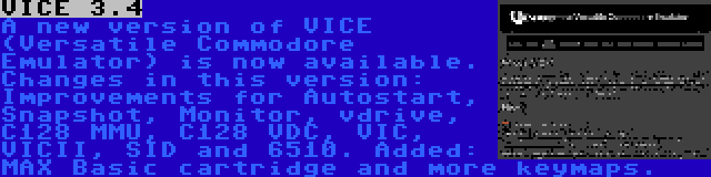 VICE 3.4 | A new version of VICE (Versatile Commodore Emulator) is now available. Changes in this version: Improvements for Autostart, Snapshot, Monitor, vdrive, C128 MMU, C128 VDC, VIC, VICII, SID and 6510. Added: MAX Basic cartridge and more keymaps.