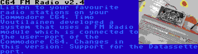 C64 FM Radio v2.4 | Listen to your favourite radio stations on your Commodore C64. Timo Voutilainen developed a system that uses a FM Radio module which is connected to the user-port of the Commodore C64. Changes in this version: Support for the Datassette port.