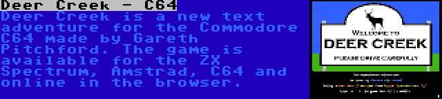 Deer Creek - C64 | Deer Creek is a new text adventure for the Commodore C64 made by Gareth Pitchford. The game is available for the ZX Spectrum, Amstrad, C64 and online in the browser.