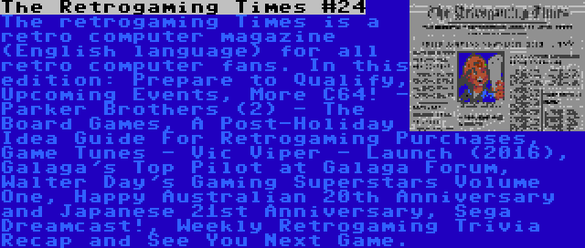 The Retrogaming Times #24 | The retrogaming Times is a retro computer magazine (English language) for all retro computer fans. In this edition: Prepare to Qualify, Upcoming Events, More C64! - Parker Brothers (2) - The Board Games, A Post-Holiday Idea Guide For Retrogaming Purchases, Game Tunes - Vic Viper - Launch (2016), Galaga's Top Pilot at Galaga Forum, Walter Day's Gaming Superstars Volume One, Happy Australian 20th Anniversary and Japanese 21st Anniversary, Sega Dreamcast!, Weekly Retrogaming Trivia Recap and See You Next Game.