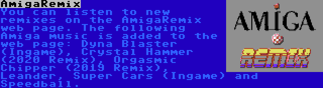 AmigaRemix | You can listen to new remixes on the AmigaRemix web page. The following Amiga music is added to the web page: Dyna Blaster (Ingame), Crystal Hammer (2020 Remix), Orgasmic Chipper (2019 Remix), Leander, Super Cars (Ingame) and Speedball.