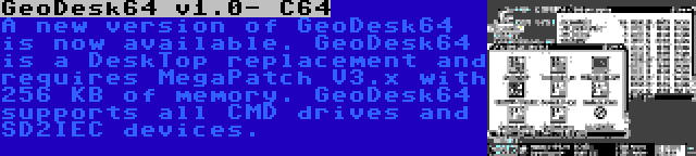 GeoDesk64 v1.0- C64 | A new version of GeoDesk64 is now available. GeoDesk64 is a DeskTop replacement and requires MegaPatch V3.x with 256 KB of memory. GeoDesk64 supports all CMD drives and SD2IEC devices.