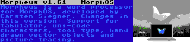 Morpheus v1.61 - MorphOS | Morpheus is a word processor for MorphOS, developed by Carsten Siegner. Changes in this version: Support for tabulator, uni-code characters, tool-type, hand drawn vector objects and picture tracing.