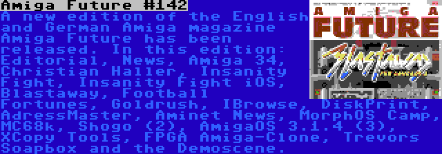 Amiga Future #142 | A new edition of the English and German Amiga magazine Amiga Future has been released. In this edition: Editorial, News, Amiga 34, Christian Haller, Insanity Fight, Insanity Fight iOS, Blastaway, Football Fortunes, Goldrush, IBrowse, DiskPrint, AdressMaster, Aminet News, MorphOS Camp, MC68k, Shogo (2), AmigaOS 3.1.4 (3), XCopy Tools, FPGA Amiga-Clone, Trevors Soapbox and the Demoscene.