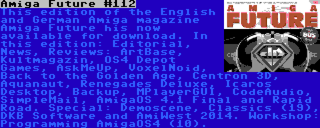 Amiga Future #112 | This edition of the English and German Amiga magazine Amiga Future his now available for download. In this edition: Editorial, News, Reviews: ArtBase, Kultmagazin, OS4 Depot Games, AskMeUp, VoxelNoid, Back to the Golden Age, Centron 3D, Aquanaut, Renegades Deluxe, Icaros Desktop, Backup, MPlayerGUI, CodeAudio, SimpleMail, AmigaOS 4.1 Final and Rapid Road. Special: Demoscene, Classics (19), DKB Software and AmiWest 2014.
Workshop: Programming AmigaOS4 (10).