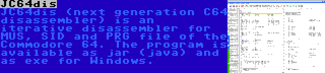 JC64dis | JC64dis (next generation C64 disassembler) is an iterative disassembler for MUS, SID and PRG file of the Commodore 64. The program is available as jar (java) and as exe for Windows.