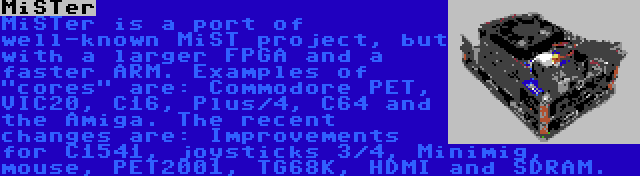 MiSTer | MiSTer is a port of well-known MiST project, but with a larger FPGA and a faster ARM. Examples of cores are: Commodore PET, VIC20, C16, Plus/4, C64 and the Amiga. The recent changes are: Improvements for C1541, joysticks 3/4, Minimig, mouse, PET2001, TG68K, HDMI and SDRAM.