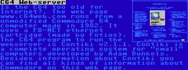 C64 Web-server | Is the C64 too old for Internet?. The web page www.c64web.com runs from a unmodified Commodore 64 computer made in 1982. It uses a FB-NET ethernet cartridge (made by Fotios). The C64 program to run the webserver is Contiki v2.1.1. Contiki is a complete operating system for small computers developed by Adam Dunkels. Besides information about Contiki you can find all kinds of information about Commodore on this web page.