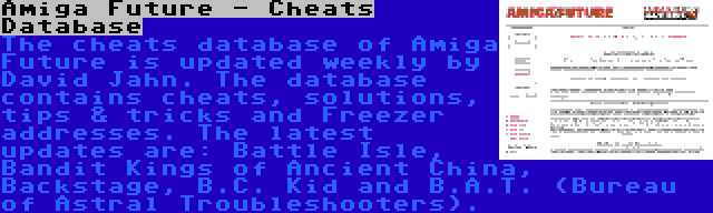 Amiga Future - Cheats Database | The cheats database of Amiga Future is updated weekly by David Jahn. The database contains cheats, solutions, tips & tricks and Freezer addresses. The latest updates are: Battle Isle, Bandit Kings of Ancient China, Backstage, B.C. Kid and B.A.T. (Bureau of Astral Troubleshooters).