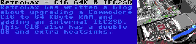 Retrohax - C16 64K & IEC2SD | Retrohax has written a blog about upgrading a Commodore C16 to 64 KByte RAM and adding an internal IEC2SD. This C16 also has a double OS and extra heatsinks.