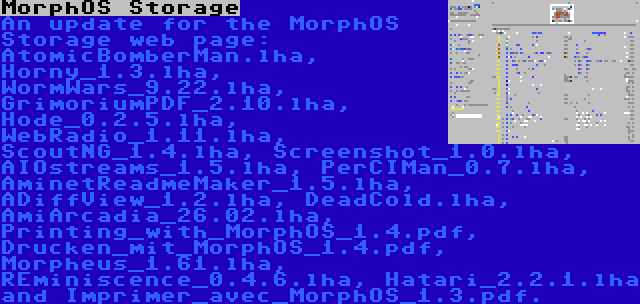 MorphOS Storage | An update for the MorphOS Storage web page: AtomicBomberMan.lha, Horny_1.3.lha, WormWars_9.22.lha, GrimoriumPDF_2.10.lha, Hode_0.2.5.lha, WebRadio_1.11.lha, ScoutNG_1.4.lha, Screenshot_1.0.lha, AIOstreams_1.5.lha, PerCIMan_0.7.lha, AminetReadmeMaker_1.5.lha, ADiffView_1.2.lha, DeadCold.lha, AmiArcadia_26.02.lha, Printing_with_MorphOS_1.4.pdf, Drucken_mit_MorphOS_1.4.pdf, Morpheus_1.61.lha, REminiscence_0.4.6.lha, Hatari_2.2.1.lha and Imprimer_avec_MorphOS_1.3.pdf.