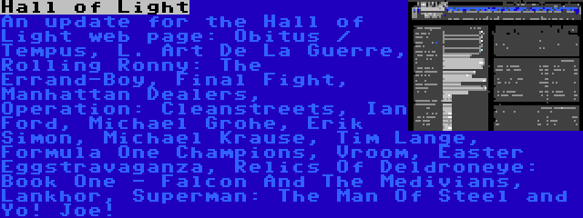 Hall of Light | An update for the Hall of Light web page: Obitus / Tempus, L. Art De La Guerre, Rolling Ronny: The Errand-Boy, Final Fight, Manhattan Dealers, Operation: Cleanstreets, Ian Ford, Michael Grohe, Erik Simon, Michael Krause, Tim Lange, Formula One Champions, Vroom, Easter Eggstravaganza, Relics Of Deldroneye: Book One - Falcon And The Medivians, Lankhor, Superman: The Man Of Steel and Yo! Joe!