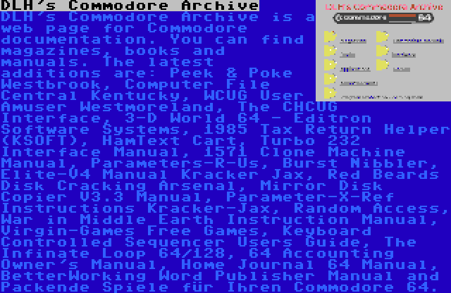 DLH's Commodore Archive | DLH's Commodore Archive is a web page for Commodore documentation. You can find magazines, books and manuals. The latest additions are: Peek & Poke Westbrook, Computer File Central Kentucky, WCUG User Amuser Westmoreland, The CHCUG Interface, 3-D World 64 - Editron Software Systems, 1985 Tax Return Helper (KSOFT), HamText Cart, Turbo 232 Interface Manual, 1571 Clone Machine Manual, Parameters-R-Us, Burst Nibbler, Elite-V4 Manual Kracker Jax, Red Beards Disk Cracking Arsenal, Mirror Disk Copier V3.3 Manual, Parameter-X-Ref Instructions Kracker-Jax, Random Access, War in Middle Earth Instruction Manual, Virgin-Games Free Games, Keyboard Controlled Sequencer Users Guide, The Infinate Loop 64/128, 64 Accounting Owner's Manual, Home Journal 64 Manual, BetterWorking Word Publisher Manual and Packende Spiele für Ihren Commodore 64.