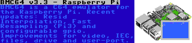 BMC64 v3.4 - Raspberry Pi | BMC64 is a C64 emulator for the Raspberry Pi. Recent updates: Resid Interpolation, Fast Resampling (Pi3) and configurable gpio. Improvements for video, IEC, files, drive and user-port.