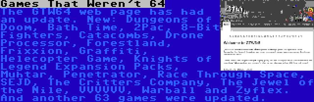 Games That Weren't 64 | The GTW64 web page has had an update. New: Dungeons of Doom, Bath Time, 2Pac, 8-Bit Fighters, Catacombs, Drone Processor, Forestland, Frixxion, Graffiti, Helecopter Game, Knights of Legend Expansion Packs, Muhtar, Penetrator, Race Through Space, SEJD, The Critters Company, The Jewel of the Nile, VVVVVV, Warball and Zyflex. And another 63 games were updated.