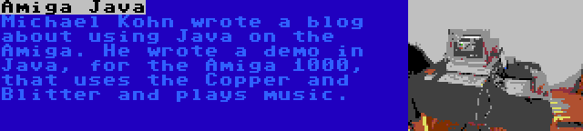 Amiga Java | Michael Kohn wrote a blog about using Java on the Amiga. He wrote a demo in Java, for the Amiga 1000, that uses the Copper and Blitter and plays music.