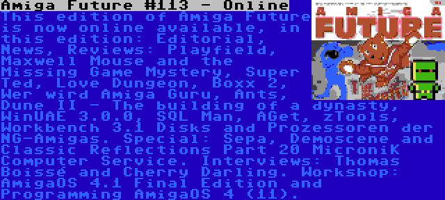 Amiga Future #113 - Online | This edition of Amiga Future is now online available, in this edition: Editorial, News, Reviews: Playfield, Maxwell Mouse and the Missing Game Mystery, Super Ted, Love Dungeon, Boxx 2, Wer wird Amiga Guru, Ants, Dune II - The building of a dynasty, WinUAE 3.0.0, SQL Man, AGet, zTools, Workbench 3.1 Disks and Prozessoren der NG-Amigas. Special: Sepa, Demoscene and Classic Reflections Part 20 MicroniK Computer Service. Interviews: Thomas Boissé and Cherry Darling. Workshop: AmigaOS 4.1 Final Edition and Programming AmigaOS 4 (11).