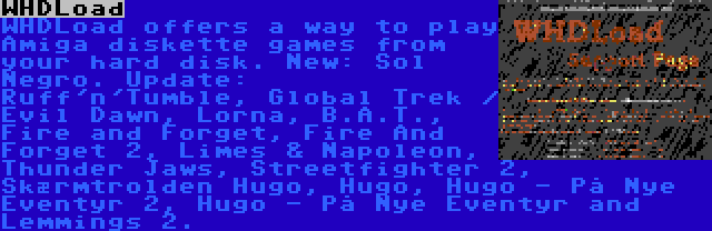 WHDLoad | WHDLoad offers a way to play Amiga diskette games from your hard disk. New: Sol Negro. Update: Ruff'n'Tumble, Global Trek / Evil Dawn, Lorna, B.A.T., Fire and Forget, Fire And Forget 2, Limes & Napoleon, Thunder Jaws, Streetfighter 2, Skærmtrolden Hugo, Hugo, Hugo - På Nye Eventyr 2, Hugo - På Nye Eventyr and Lemmings 2.