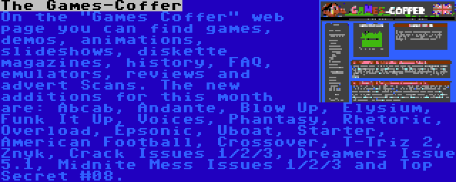 The Games-Coffer | On the Games Coffer web page you can find games, demos, animations, slideshows, diskette magazines, history, FAQ, emulators, reviews and advert Scans. The new additions for this month are: Abcab, Andante, Blow Up, Elysium, Funk It Up, Voices, Phantasy, Rhetoric, Overload, Epsonic, Uboat, Starter, American Football, Crossover, T-Triz 2, Znyk, Crack Issues 1/2/3, Dreamers Issue 5.1, Midnite Mess Issues 1/2/3 and Top Secret #08.