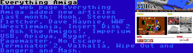 Everything Amiga | The web page Everything Amiga added new articles last month: Hook, Steven Fletcher, Dave Haynie, WWF Wrestlemania, Insert Disk 2 - Ask the Amigos!, Imperium USB, Apidya, Rygar, Pagemaster, No Escape, Terminator 2, Valhalla, Wipe Out and Bangers and Mash.