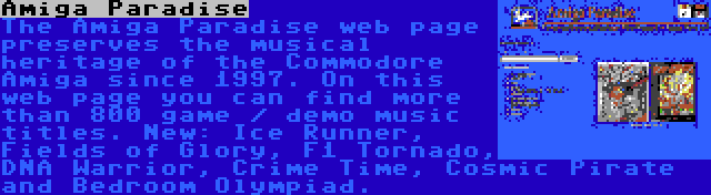 Amiga Paradise | The Amiga Paradise web page preserves the musical heritage of the Commodore Amiga since 1997. On this web page you can find more than 800 game / demo music titles. New: Ice Runner, Fields of Glory, F1 Tornado, DNA Warrior, Crime Time, Cosmic Pirate and Bedroom Olympiad.