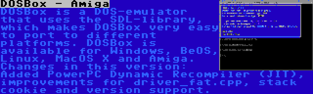 DOSBox - Amiga | DOSBox is a DOS-emulator that uses the SDL-library, which makes DOSBox very easy to port to different platforms. DOSBox is available for Windows, BeOS, Linux, MacOS X and Amiga. Changes in this version: Added PowerPC Dynamic Recompiler (JIT), improvements for driver_fat.cpp, stack cookie and version support.